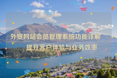外貿(mào)網(wǎng)站會員管理系統(tǒng)功能詳解，提升客戶體驗與業(yè)務(wù)效率