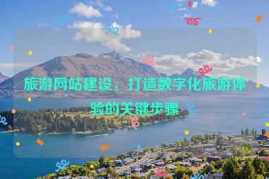 旅游網(wǎng)站建設(shè)，打造數(shù)字化旅游體驗(yàn)的關(guān)鍵步驟
