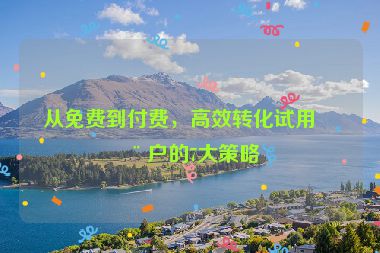 從免費到付費，高效轉化試用用戶的7大策略