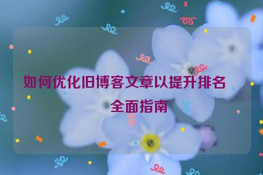 如何優(yōu)化舊博客文章以提升排名，全面指南