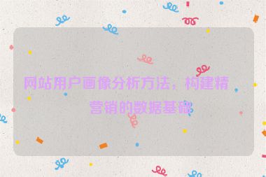 網站用戶畫像分析方法，構建精準營銷的數據基礎