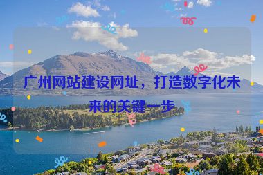 廣州網(wǎng)站建設(shè)網(wǎng)址，打造數(shù)字化未來的關(guān)鍵一步