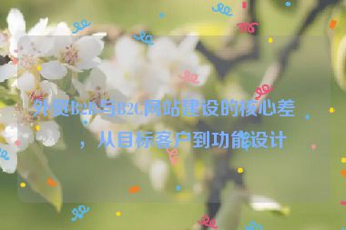 外貿(mào)B2B與B2C網(wǎng)站建設(shè)的核心差異，從目標(biāo)客戶到功能設(shè)計(jì)