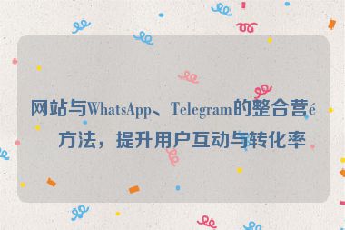 網(wǎng)站與WhatsApp、Telegram的整合營銷方法，提升用戶互動與轉(zhuǎn)化率