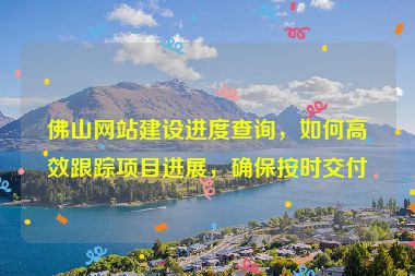 佛山網(wǎng)站建設(shè)進度查詢，如何高效跟蹤項目進展，確保按時交付