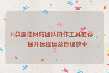 10款最佳網(wǎng)站團(tuán)隊(duì)協(xié)作工具推薦，提升遠(yuǎn)程運(yùn)營(yíng)管理效率