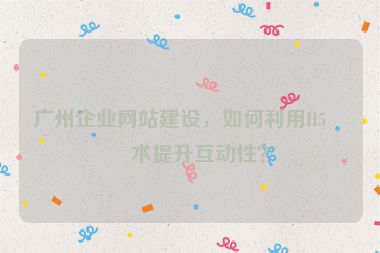 廣州企業(yè)網(wǎng)站建設(shè)，如何利用H5技術(shù)提升互動(dòng)性？