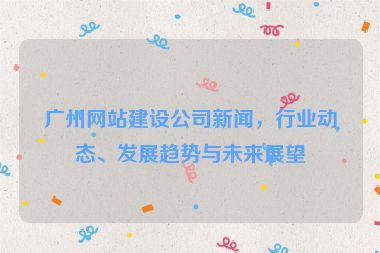 廣州網(wǎng)站建設(shè)公司新聞，行業(yè)動態(tài)、發(fā)展趨勢與未來展望