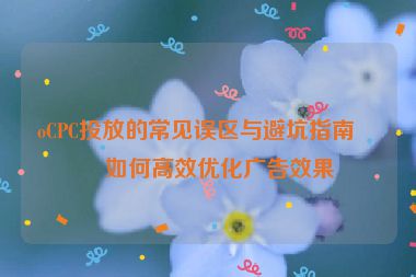 oCPC投放的常見誤區(qū)與避坑指南，如何高效優(yōu)化廣告效果
