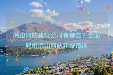 佛山網(wǎng)站建設(shè)公司有哪些？全面解析佛山網(wǎng)站建設(shè)市場
