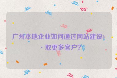 廣州本地企業(yè)如何通過網(wǎng)站建設(shè)獲取更多客戶？