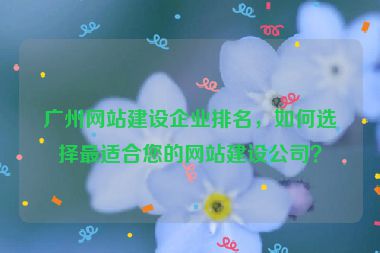 廣州網(wǎng)站建設(shè)企業(yè)排名，如何選擇最適合您的網(wǎng)站建設(shè)公司？