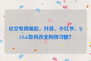 社交電商崛起，抖音、小紅書、TikTok如何改變購物習(xí)慣？