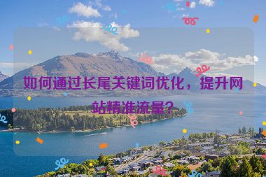 如何通過長尾關(guān)鍵詞優(yōu)化，提升網(wǎng)站精準(zhǔn)流量？