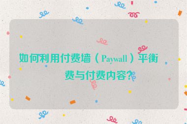 如何利用付費(fèi)墻（Paywall）平衡免費(fèi)與付費(fèi)內(nèi)容？