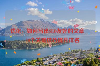 優(yōu)化，如何寫出SEO友好的文章？10個關(guān)鍵技巧提升排名