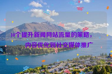 10個(gè)提升新聞網(wǎng)站流量的策略，從內(nèi)容優(yōu)化到社交媒體推廣